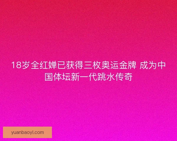 18岁全红婵已获得三枚奥运金牌 成为中国体坛新一代跳水传奇