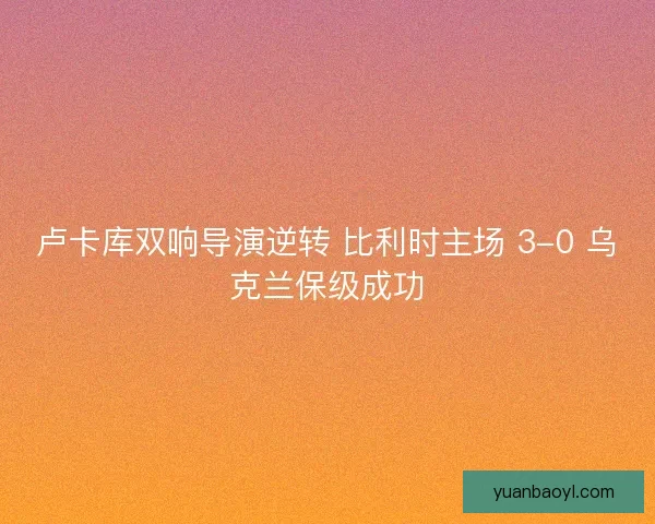 卢卡库双响导演逆转 比利时主场 3-0 乌克兰保级成功
