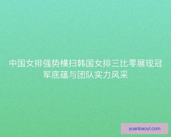 中国女排强势横扫韩国女排三比零展现冠军底蕴与团队实力风采