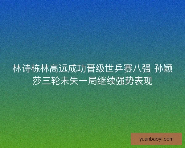 林诗栋林高远成功晋级世乒赛八强 孙颖莎三轮未失一局继续强势表现 林诗栋林高远成功晋级世乒赛八强 孙颖莎三轮未失一局继续强势表现
