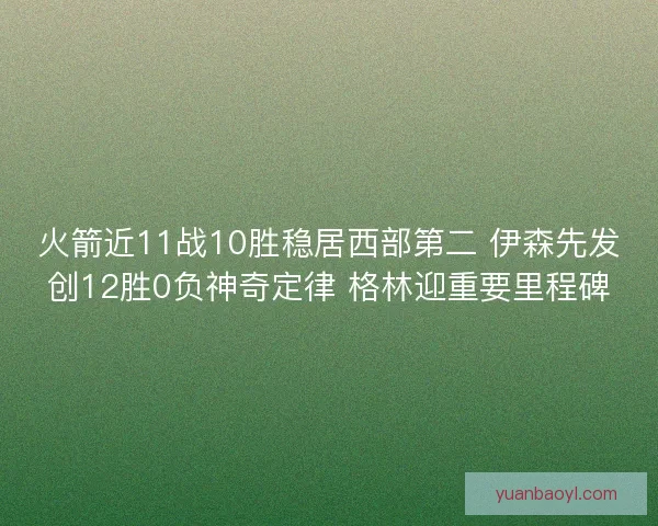 火箭近11战10胜稳居西部第二 伊森先发创12胜0负神奇定律 格林迎重要里程碑