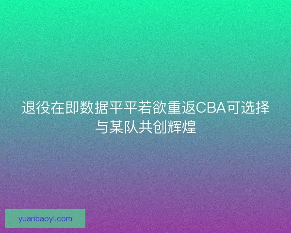 退役在即数据平平若欲重返CBA可选择与某队共创辉煌