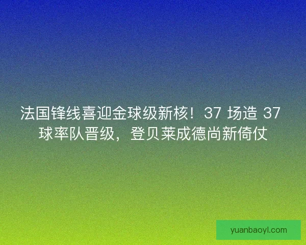 法国锋线喜迎金球级新核！37 场造 37 球率队晋级，登贝莱成德尚新倚仗