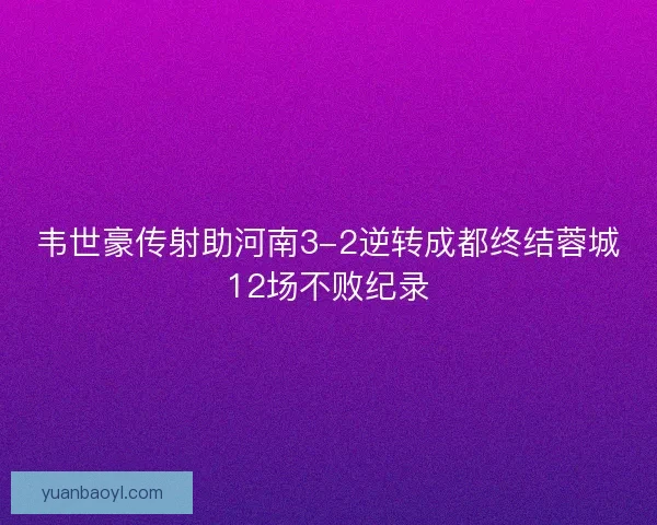 韦世豪传射助河南3-2逆转成都终结蓉城12场不败纪录