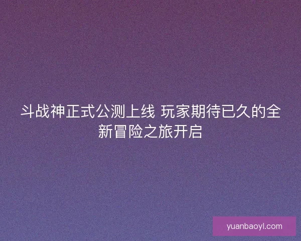 斗战神正式公测上线 玩家期待已久的全新冒险之旅开启