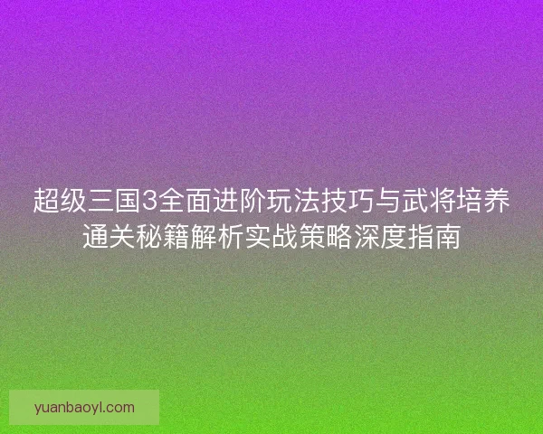 超级三国3全面进阶玩法技巧与武将培养通关秘籍解析实战策略深度指南 超级三国3全面进阶玩法技巧与武将培养通关秘籍解析实战策略深度指南