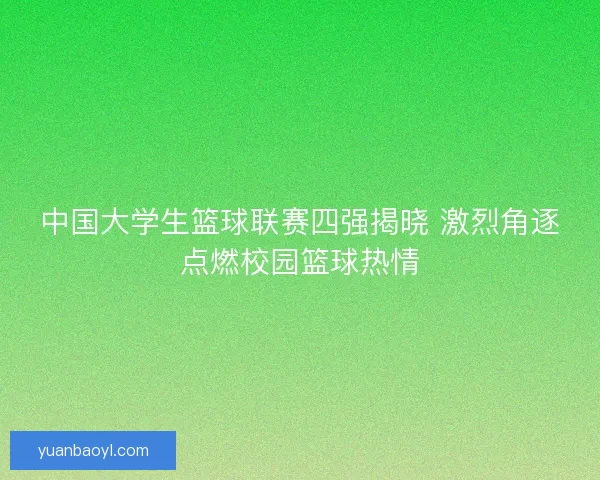 中国大学生篮球联赛四强揭晓 激烈角逐点燃校园篮球热情