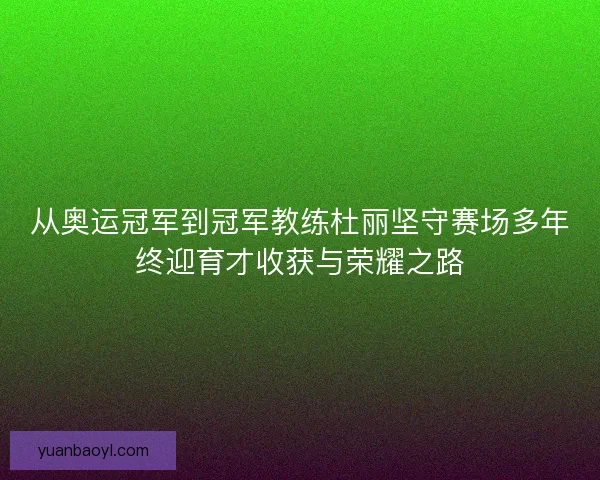 从奥运冠军到冠军教练杜丽坚守赛场多年终迎育才收获与荣耀之路 从奥运冠军到冠军教练杜丽坚守赛场多年终迎育才收获与荣耀之路