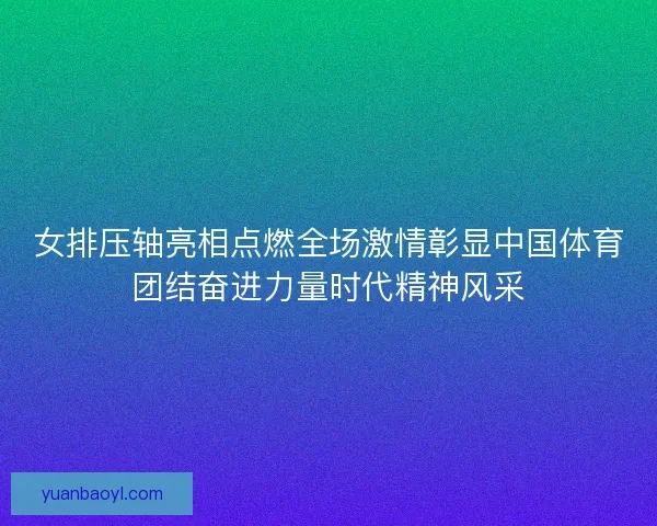 女排压轴亮相点燃全场激情彰显中国体育团结奋进力量时代精神风采