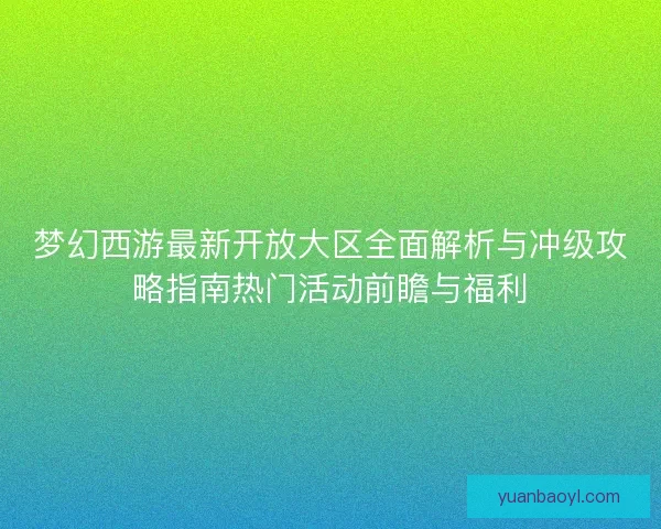 梦幻西游最新开放大区全面解析与冲级攻略指南热门活动前瞻与福利
