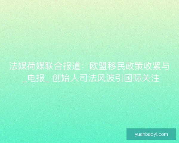 法媒荷媒联合报道：欧盟移民政策收紧与 _电报_ 创始人司法风波引国际关注