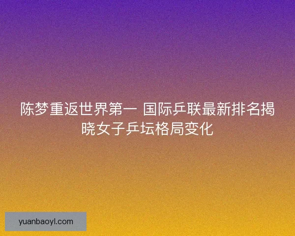陈梦重返世界第一 国际乒联最新排名揭晓女子乒坛格局变化