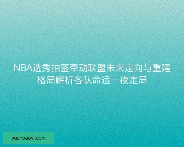 NBA选秀抽签牵动联盟未来走向与重建格局解析各队命运一夜定局