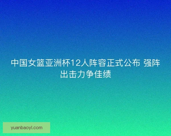 中国女篮亚洲杯12人阵容正式公布 强阵出击力争佳绩