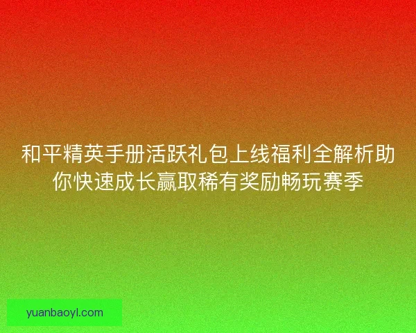 和平精英手册活跃礼包上线福利全解析助你快速成长赢取稀有奖励畅玩赛季