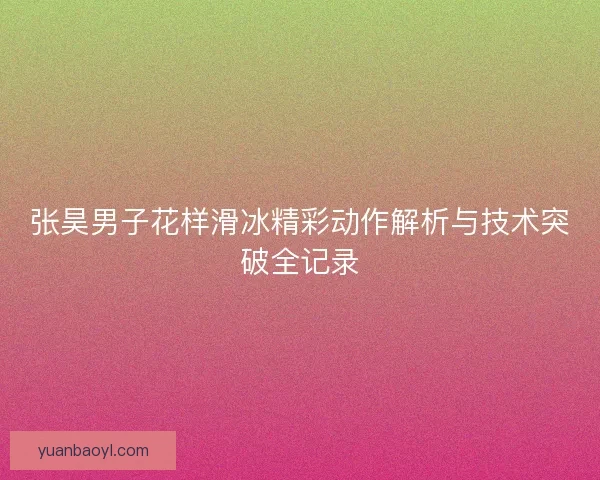 张昊男子花样滑冰精彩动作解析与技术突破全记录