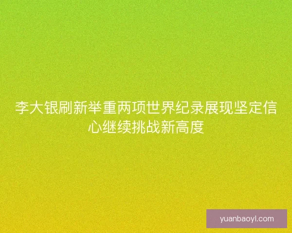 李大银刷新举重两项世界纪录展现坚定信心继续挑战新高度