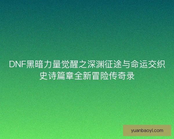 DNF黑暗力量觉醒之深渊征途与命运交织史诗篇章全新冒险传奇录 DNF黑暗力量觉醒之深渊征途与命运交织史诗篇章全新冒险传奇录