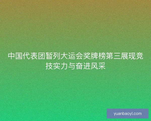 中国代表团暂列大运会奖牌榜第三展现竞技实力与奋进风采