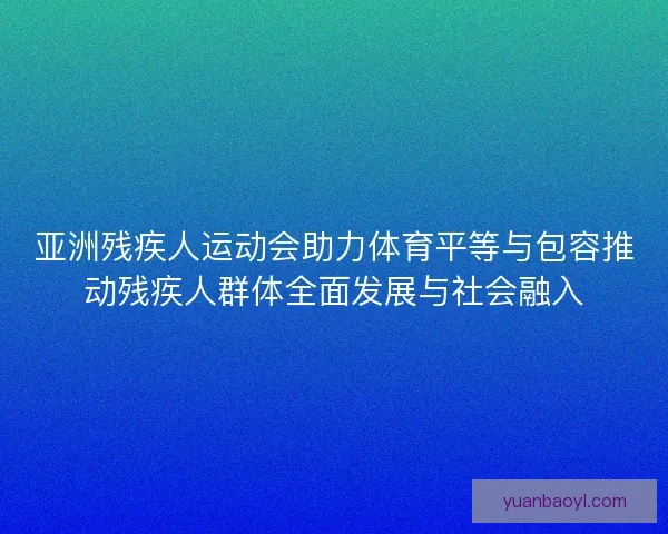 亚洲残疾人运动会助力体育平等与包容推动残疾人群体全面发展与社会融入 亚洲残疾人运动会助力体育平等与包容推动残疾人群体全面发展与社会融入