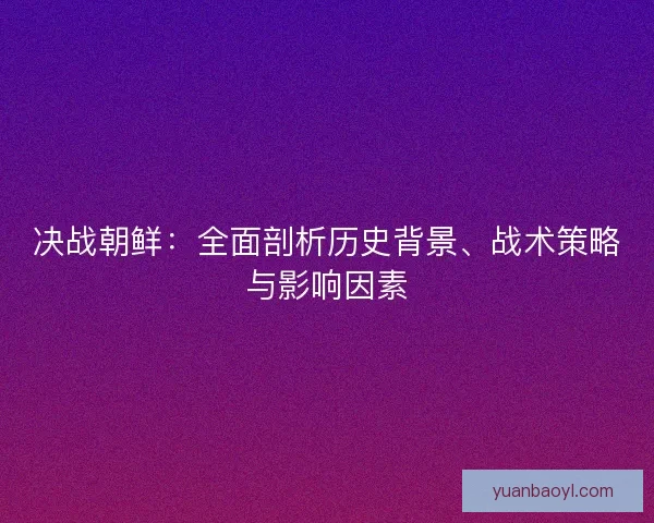 决战朝鲜:全面剖析历史背景、战术策略与影响因素 决战朝鲜:全面剖析历史背景、战术策略与影响因素