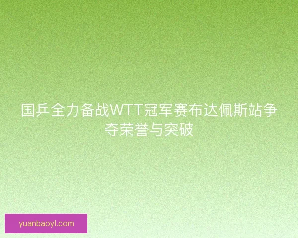 国乒全力备战WTT冠军赛布达佩斯站争夺荣誉与突破 国乒全力备战WTT冠军赛布达佩斯站争夺荣誉与突破