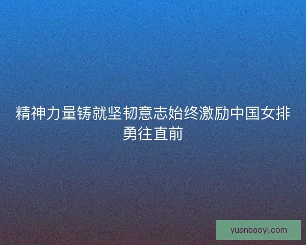 精神力量铸就坚韧意志始终激励中国女排勇往直前