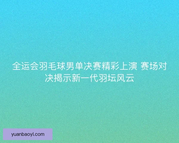 全运会羽毛球男单决赛精彩上演 赛场对决揭示新一代羽坛风云