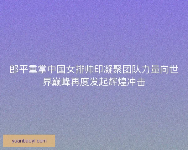 郎平重掌中国女排帅印凝聚团队力量向世界巅峰再度发起辉煌冲击