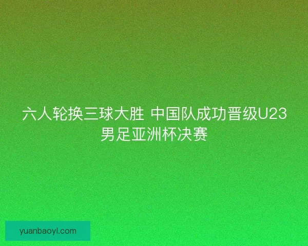 六人轮换三球大胜 中国队成功晋级U23男足亚洲杯决赛 六人轮换三球大胜 中国队成功晋级U23男足亚洲杯决赛