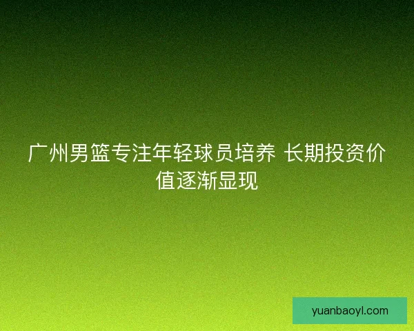 广州男篮专注年轻球员培养 长期投资价值逐渐显现 广州男篮专注年轻球员培养 长期投资价值逐渐显现