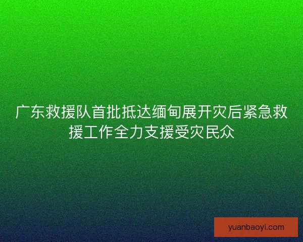 广东救援队首批抵达缅甸展开灾后紧急救援工作全力支援受灾民众