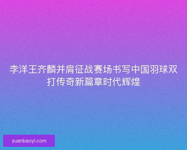李洋王齐麟并肩征战赛场书写中国羽球双打传奇新篇章时代辉煌