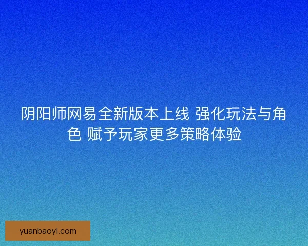 阴阳师网易全新版本上线 强化玩法与角色 赋予玩家更多策略体验